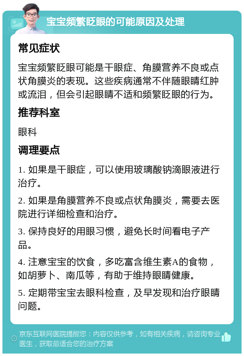 宝宝频繁眨眼的可能原因及处理 常见症状 宝宝频繁眨眼可能是干眼症、角膜营养不良或点状角膜炎的表现。这些疾病通常不伴随眼睛红肿或流泪，但会引起眼睛不适和频繁眨眼的行为。 推荐科室 眼科 调理要点 1. 如果是干眼症，可以使用玻璃酸钠滴眼液进行治疗。 2. 如果是角膜营养不良或点状角膜炎，需要去医院进行详细检查和治疗。 3. 保持良好的用眼习惯，避免长时间看电子产品。 4. 注意宝宝的饮食，多吃富含维生素A的食物，如胡萝卜、南瓜等，有助于维持眼睛健康。 5. 定期带宝宝去眼科检查，及早发现和治疗眼睛问题。