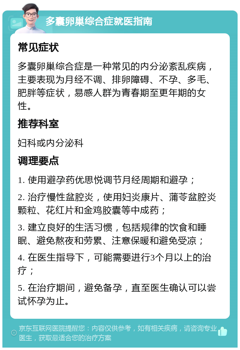 多囊卵巢综合症就医指南 常见症状 多囊卵巢综合症是一种常见的内分泌紊乱疾病，主要表现为月经不调、排卵障碍、不孕、多毛、肥胖等症状，易感人群为青春期至更年期的女性。 推荐科室 妇科或内分泌科 调理要点 1. 使用避孕药优思悦调节月经周期和避孕； 2. 治疗慢性盆腔炎，使用妇炎康片、蒲苓盆腔炎颗粒、花红片和金鸡胶囊等中成药； 3. 建立良好的生活习惯，包括规律的饮食和睡眠、避免熬夜和劳累、注意保暖和避免受凉； 4. 在医生指导下，可能需要进行3个月以上的治疗； 5. 在治疗期间，避免备孕，直至医生确认可以尝试怀孕为止。