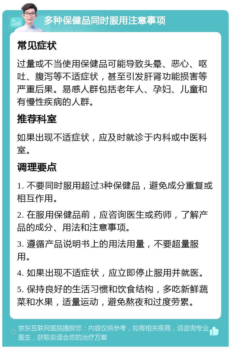 多种保健品同时服用注意事项 常见症状 过量或不当使用保健品可能导致头晕、恶心、呕吐、腹泻等不适症状，甚至引发肝肾功能损害等严重后果。易感人群包括老年人、孕妇、儿童和有慢性疾病的人群。 推荐科室 如果出现不适症状，应及时就诊于内科或中医科室。 调理要点 1. 不要同时服用超过3种保健品，避免成分重复或相互作用。 2. 在服用保健品前，应咨询医生或药师，了解产品的成分、用法和注意事项。 3. 遵循产品说明书上的用法用量，不要超量服用。 4. 如果出现不适症状，应立即停止服用并就医。 5. 保持良好的生活习惯和饮食结构，多吃新鲜蔬菜和水果，适量运动，避免熬夜和过度劳累。