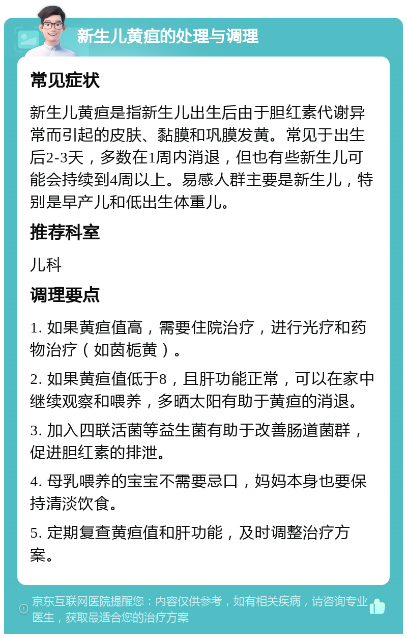 新生儿黄疸的处理与调理 常见症状 新生儿黄疸是指新生儿出生后由于胆红素代谢异常而引起的皮肤、黏膜和巩膜发黄。常见于出生后2-3天，多数在1周内消退，但也有些新生儿可能会持续到4周以上。易感人群主要是新生儿，特别是早产儿和低出生体重儿。 推荐科室 儿科 调理要点 1. 如果黄疸值高，需要住院治疗，进行光疗和药物治疗（如茵栀黄）。 2. 如果黄疸值低于8，且肝功能正常，可以在家中继续观察和喂养，多晒太阳有助于黄疸的消退。 3. 加入四联活菌等益生菌有助于改善肠道菌群，促进胆红素的排泄。 4. 母乳喂养的宝宝不需要忌口，妈妈本身也要保持清淡饮食。 5. 定期复查黄疸值和肝功能，及时调整治疗方案。