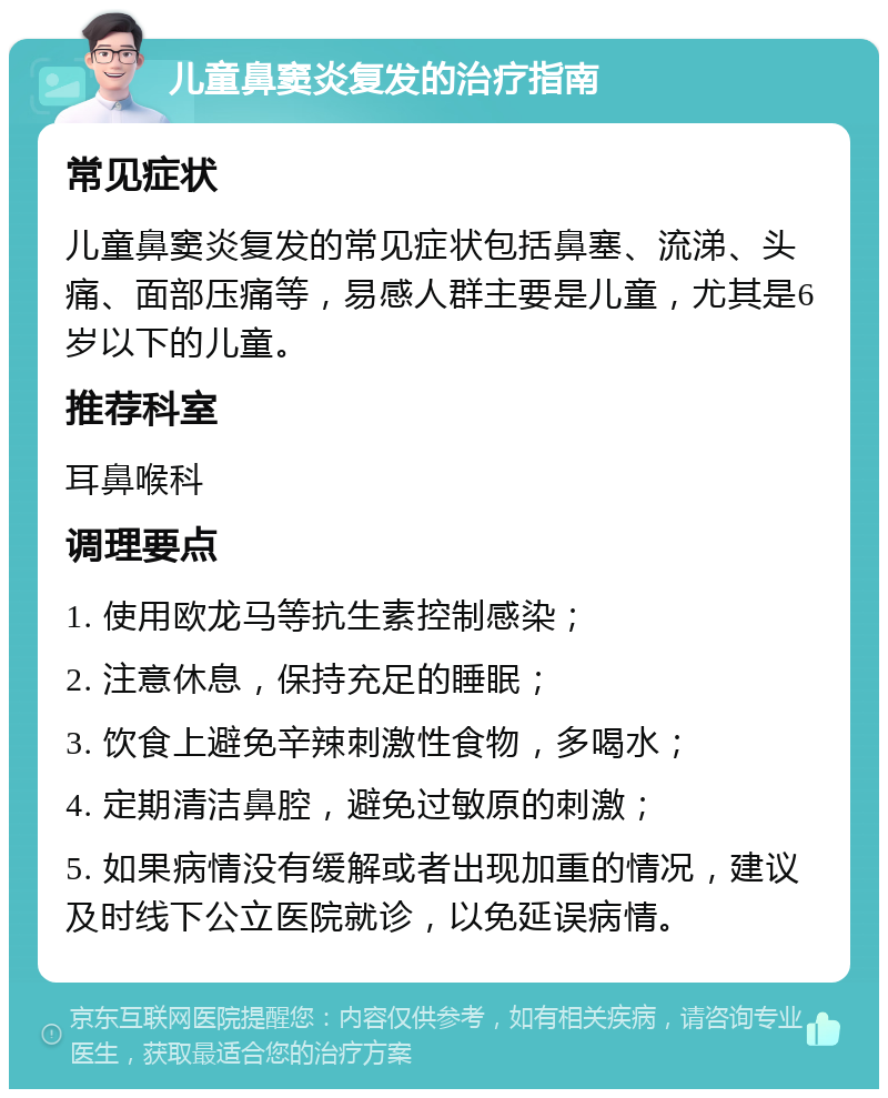 儿童鼻窦炎复发的治疗指南 常见症状 儿童鼻窦炎复发的常见症状包括鼻塞、流涕、头痛、面部压痛等，易感人群主要是儿童，尤其是6岁以下的儿童。 推荐科室 耳鼻喉科 调理要点 1. 使用欧龙马等抗生素控制感染； 2. 注意休息，保持充足的睡眠； 3. 饮食上避免辛辣刺激性食物，多喝水； 4. 定期清洁鼻腔，避免过敏原的刺激； 5. 如果病情没有缓解或者出现加重的情况，建议及时线下公立医院就诊，以免延误病情。