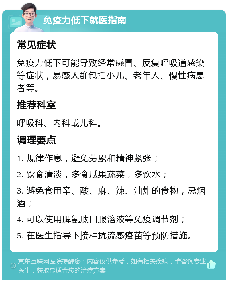 免疫力低下就医指南 常见症状 免疫力低下可能导致经常感冒、反复呼吸道感染等症状，易感人群包括小儿、老年人、慢性病患者等。 推荐科室 呼吸科、内科或儿科。 调理要点 1. 规律作息，避免劳累和精神紧张； 2. 饮食清淡，多食瓜果蔬菜，多饮水； 3. 避免食用辛、酸、麻、辣、油炸的食物，忌烟酒； 4. 可以使用脾氨肽口服溶液等免疫调节剂； 5. 在医生指导下接种抗流感疫苗等预防措施。