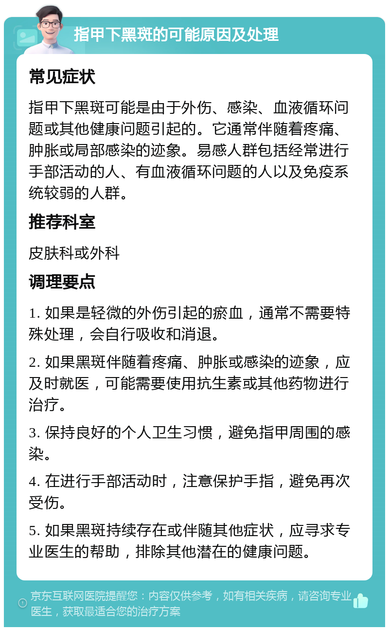 指甲下黑斑的可能原因及处理 常见症状 指甲下黑斑可能是由于外伤、感染、血液循环问题或其他健康问题引起的。它通常伴随着疼痛、肿胀或局部感染的迹象。易感人群包括经常进行手部活动的人、有血液循环问题的人以及免疫系统较弱的人群。 推荐科室 皮肤科或外科 调理要点 1. 如果是轻微的外伤引起的瘀血，通常不需要特殊处理，会自行吸收和消退。 2. 如果黑斑伴随着疼痛、肿胀或感染的迹象，应及时就医，可能需要使用抗生素或其他药物进行治疗。 3. 保持良好的个人卫生习惯，避免指甲周围的感染。 4. 在进行手部活动时，注意保护手指，避免再次受伤。 5. 如果黑斑持续存在或伴随其他症状，应寻求专业医生的帮助，排除其他潜在的健康问题。