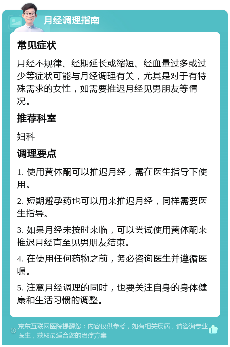 月经调理指南 常见症状 月经不规律、经期延长或缩短、经血量过多或过少等症状可能与月经调理有关，尤其是对于有特殊需求的女性，如需要推迟月经见男朋友等情况。 推荐科室 妇科 调理要点 1. 使用黄体酮可以推迟月经，需在医生指导下使用。 2. 短期避孕药也可以用来推迟月经，同样需要医生指导。 3. 如果月经未按时来临，可以尝试使用黄体酮来推迟月经直至见男朋友结束。 4. 在使用任何药物之前，务必咨询医生并遵循医嘱。 5. 注意月经调理的同时，也要关注自身的身体健康和生活习惯的调整。