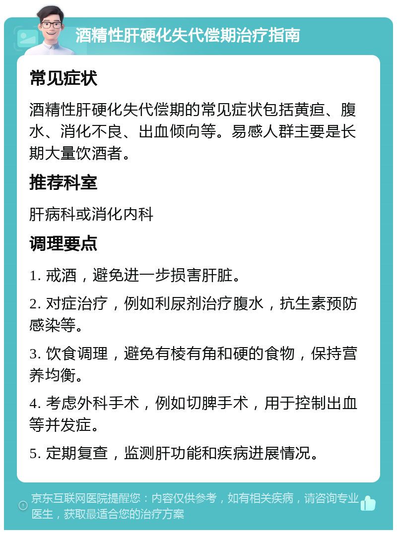 酒精性肝硬化失代偿期治疗指南 常见症状 酒精性肝硬化失代偿期的常见症状包括黄疸、腹水、消化不良、出血倾向等。易感人群主要是长期大量饮酒者。 推荐科室 肝病科或消化内科 调理要点 1. 戒酒，避免进一步损害肝脏。 2. 对症治疗，例如利尿剂治疗腹水，抗生素预防感染等。 3. 饮食调理，避免有棱有角和硬的食物，保持营养均衡。 4. 考虑外科手术，例如切脾手术，用于控制出血等并发症。 5. 定期复查，监测肝功能和疾病进展情况。