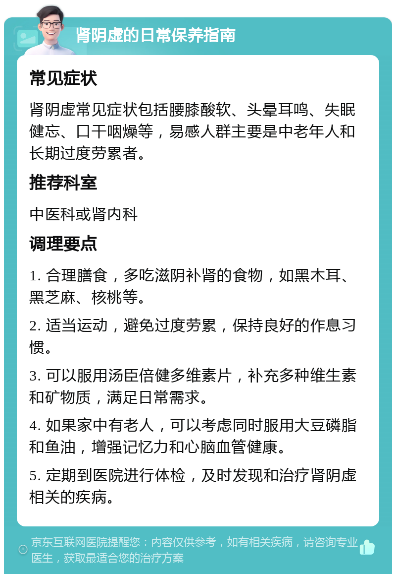 肾阴虚的日常保养指南 常见症状 肾阴虚常见症状包括腰膝酸软、头晕耳鸣、失眠健忘、口干咽燥等，易感人群主要是中老年人和长期过度劳累者。 推荐科室 中医科或肾内科 调理要点 1. 合理膳食，多吃滋阴补肾的食物，如黑木耳、黑芝麻、核桃等。 2. 适当运动，避免过度劳累，保持良好的作息习惯。 3. 可以服用汤臣倍健多维素片，补充多种维生素和矿物质，满足日常需求。 4. 如果家中有老人，可以考虑同时服用大豆磷脂和鱼油，增强记忆力和心脑血管健康。 5. 定期到医院进行体检，及时发现和治疗肾阴虚相关的疾病。