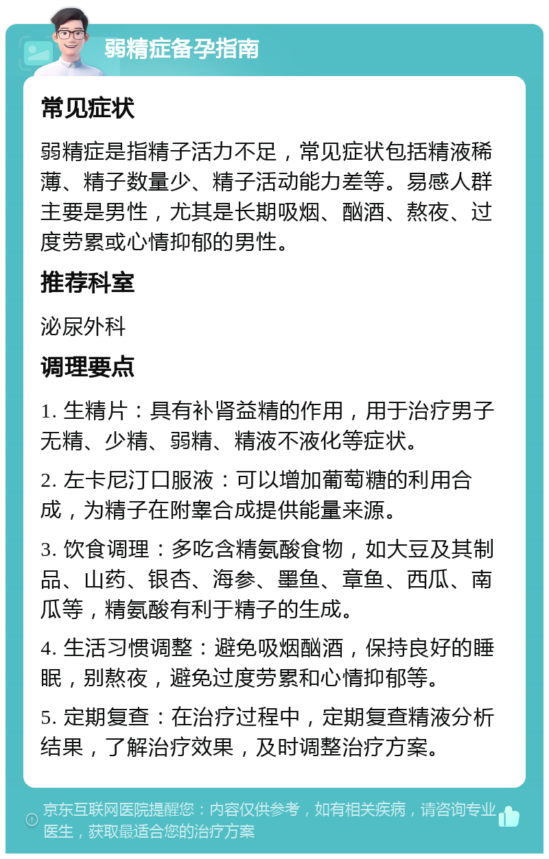 弱精症备孕指南 常见症状 弱精症是指精子活力不足，常见症状包括精液稀薄、精子数量少、精子活动能力差等。易感人群主要是男性，尤其是长期吸烟、酗酒、熬夜、过度劳累或心情抑郁的男性。 推荐科室 泌尿外科 调理要点 1. 生精片：具有补肾益精的作用，用于治疗男子无精、少精、弱精、精液不液化等症状。 2. 左卡尼汀口服液：可以增加葡萄糖的利用合成，为精子在附睾合成提供能量来源。 3. 饮食调理：多吃含精氨酸食物，如大豆及其制品、山药、银杏、海参、墨鱼、章鱼、西瓜、南瓜等，精氨酸有利于精子的生成。 4. 生活习惯调整：避免吸烟酗酒，保持良好的睡眠，别熬夜，避免过度劳累和心情抑郁等。 5. 定期复查：在治疗过程中，定期复查精液分析结果，了解治疗效果，及时调整治疗方案。