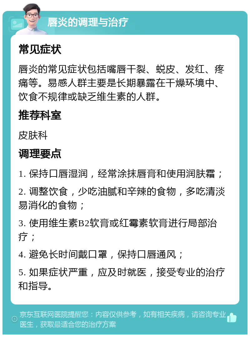 唇炎的调理与治疗 常见症状 唇炎的常见症状包括嘴唇干裂、蜕皮、发红、疼痛等。易感人群主要是长期暴露在干燥环境中、饮食不规律或缺乏维生素的人群。 推荐科室 皮肤科 调理要点 1. 保持口唇湿润，经常涂抹唇膏和使用润肤霜； 2. 调整饮食，少吃油腻和辛辣的食物，多吃清淡易消化的食物； 3. 使用维生素B2软膏或红霉素软膏进行局部治疗； 4. 避免长时间戴口罩，保持口唇通风； 5. 如果症状严重，应及时就医，接受专业的治疗和指导。