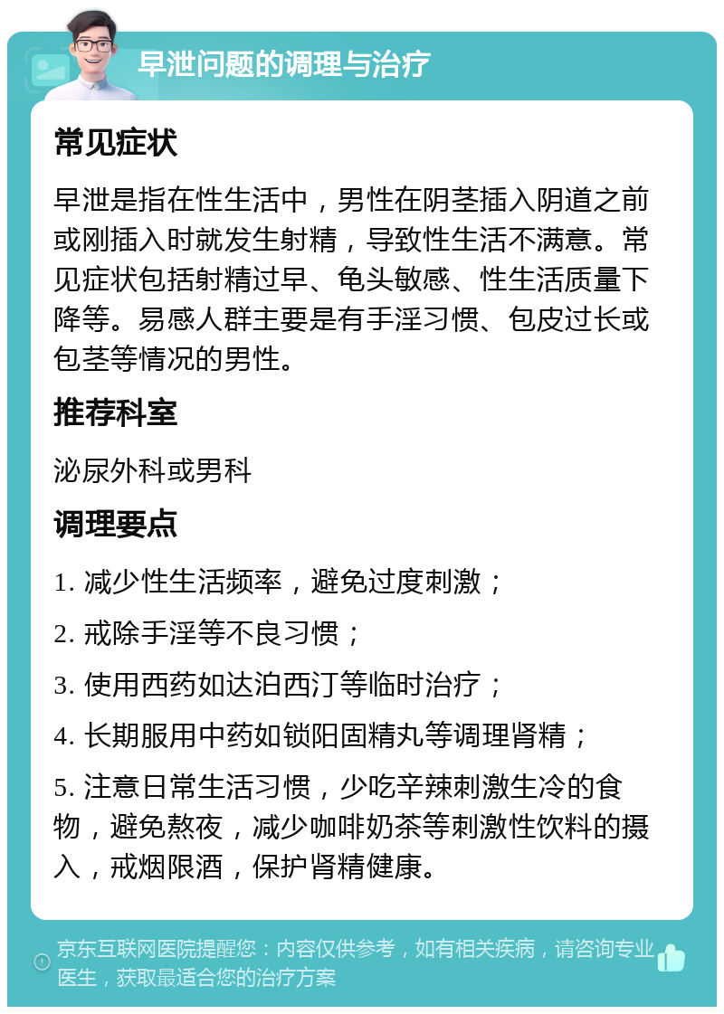 早泄问题的调理与治疗 常见症状 早泄是指在性生活中，男性在阴茎插入阴道之前或刚插入时就发生射精，导致性生活不满意。常见症状包括射精过早、龟头敏感、性生活质量下降等。易感人群主要是有手淫习惯、包皮过长或包茎等情况的男性。 推荐科室 泌尿外科或男科 调理要点 1. 减少性生活频率，避免过度刺激； 2. 戒除手淫等不良习惯； 3. 使用西药如达泊西汀等临时治疗； 4. 长期服用中药如锁阳固精丸等调理肾精； 5. 注意日常生活习惯，少吃辛辣刺激生冷的食物，避免熬夜，减少咖啡奶茶等刺激性饮料的摄入，戒烟限酒，保护肾精健康。