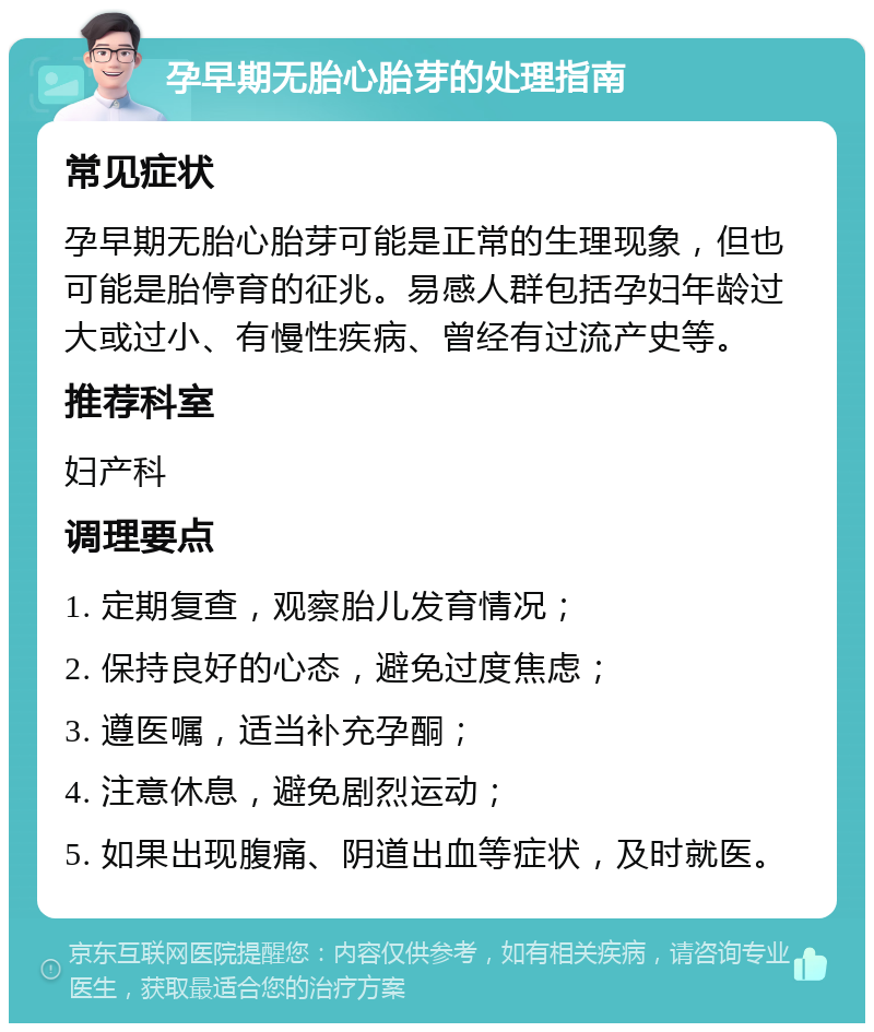 孕早期无胎心胎芽的处理指南 常见症状 孕早期无胎心胎芽可能是正常的生理现象，但也可能是胎停育的征兆。易感人群包括孕妇年龄过大或过小、有慢性疾病、曾经有过流产史等。 推荐科室 妇产科 调理要点 1. 定期复查，观察胎儿发育情况； 2. 保持良好的心态，避免过度焦虑； 3. 遵医嘱，适当补充孕酮； 4. 注意休息，避免剧烈运动； 5. 如果出现腹痛、阴道出血等症状，及时就医。