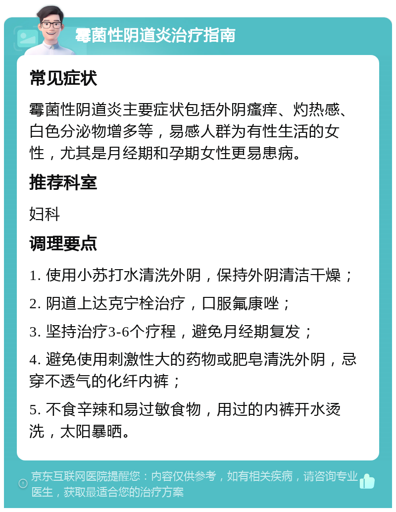 霉菌性阴道炎治疗指南 常见症状 霉菌性阴道炎主要症状包括外阴瘙痒、灼热感、白色分泌物增多等，易感人群为有性生活的女性，尤其是月经期和孕期女性更易患病。 推荐科室 妇科 调理要点 1. 使用小苏打水清洗外阴，保持外阴清洁干燥； 2. 阴道上达克宁栓治疗，口服氟康唑； 3. 坚持治疗3-6个疗程，避免月经期复发； 4. 避免使用刺激性大的药物或肥皂清洗外阴，忌穿不透气的化纤内裤； 5. 不食辛辣和易过敏食物，用过的内裤开水烫洗，太阳暴晒。