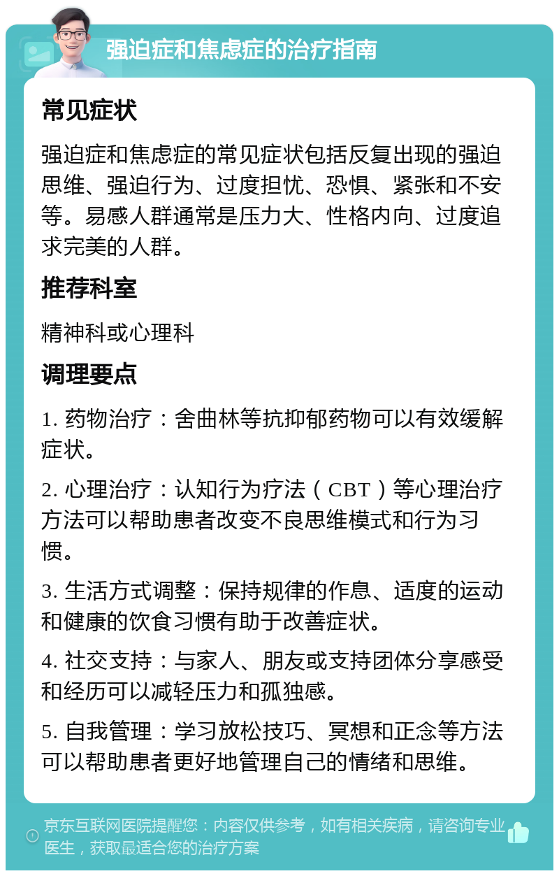 强迫症和焦虑症的治疗指南 常见症状 强迫症和焦虑症的常见症状包括反复出现的强迫思维、强迫行为、过度担忧、恐惧、紧张和不安等。易感人群通常是压力大、性格内向、过度追求完美的人群。 推荐科室 精神科或心理科 调理要点 1. 药物治疗：舍曲林等抗抑郁药物可以有效缓解症状。 2. 心理治疗：认知行为疗法（CBT）等心理治疗方法可以帮助患者改变不良思维模式和行为习惯。 3. 生活方式调整：保持规律的作息、适度的运动和健康的饮食习惯有助于改善症状。 4. 社交支持：与家人、朋友或支持团体分享感受和经历可以减轻压力和孤独感。 5. 自我管理：学习放松技巧、冥想和正念等方法可以帮助患者更好地管理自己的情绪和思维。