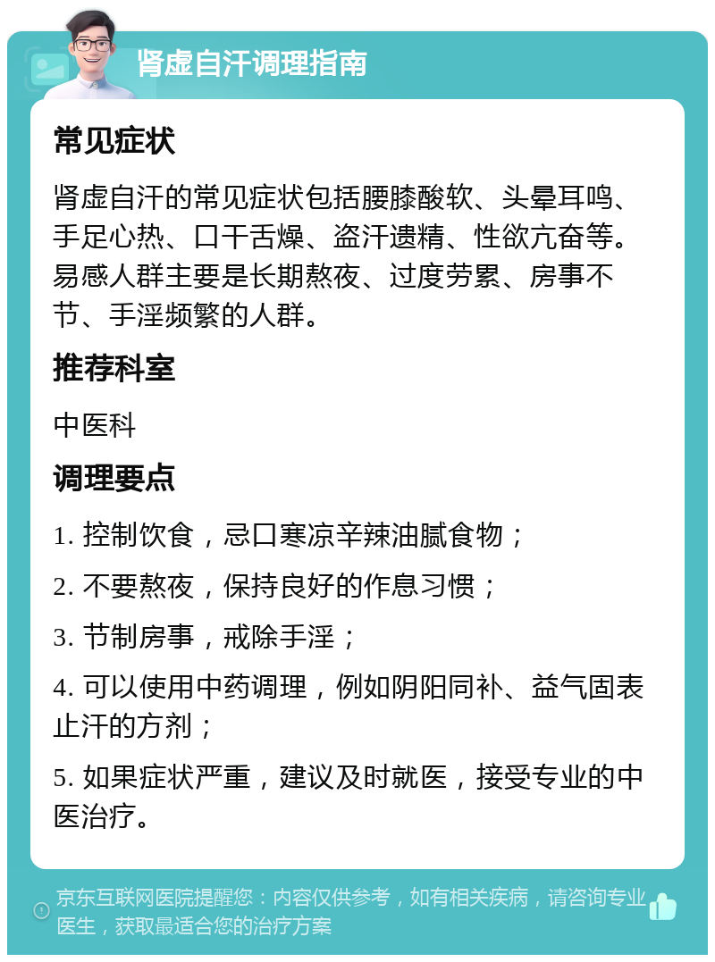 肾虚自汗调理指南 常见症状 肾虚自汗的常见症状包括腰膝酸软、头晕耳鸣、手足心热、口干舌燥、盗汗遗精、性欲亢奋等。易感人群主要是长期熬夜、过度劳累、房事不节、手淫频繁的人群。 推荐科室 中医科 调理要点 1. 控制饮食，忌口寒凉辛辣油腻食物； 2. 不要熬夜，保持良好的作息习惯； 3. 节制房事，戒除手淫； 4. 可以使用中药调理，例如阴阳同补、益气固表止汗的方剂； 5. 如果症状严重，建议及时就医，接受专业的中医治疗。