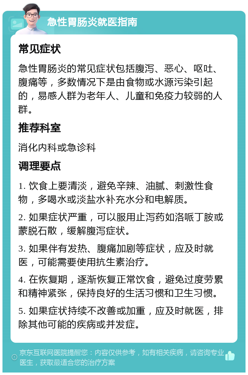 急性胃肠炎就医指南 常见症状 急性胃肠炎的常见症状包括腹泻、恶心、呕吐、腹痛等，多数情况下是由食物或水源污染引起的，易感人群为老年人、儿童和免疫力较弱的人群。 推荐科室 消化内科或急诊科 调理要点 1. 饮食上要清淡，避免辛辣、油腻、刺激性食物，多喝水或淡盐水补充水分和电解质。 2. 如果症状严重，可以服用止泻药如洛哌丁胺或蒙脱石散，缓解腹泻症状。 3. 如果伴有发热、腹痛加剧等症状，应及时就医，可能需要使用抗生素治疗。 4. 在恢复期，逐渐恢复正常饮食，避免过度劳累和精神紧张，保持良好的生活习惯和卫生习惯。 5. 如果症状持续不改善或加重，应及时就医，排除其他可能的疾病或并发症。