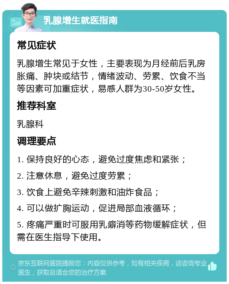 乳腺增生就医指南 常见症状 乳腺增生常见于女性，主要表现为月经前后乳房胀痛、肿块或结节，情绪波动、劳累、饮食不当等因素可加重症状，易感人群为30-50岁女性。 推荐科室 乳腺科 调理要点 1. 保持良好的心态，避免过度焦虑和紧张； 2. 注意休息，避免过度劳累； 3. 饮食上避免辛辣刺激和油炸食品； 4. 可以做扩胸运动，促进局部血液循环； 5. 疼痛严重时可服用乳癖消等药物缓解症状，但需在医生指导下使用。