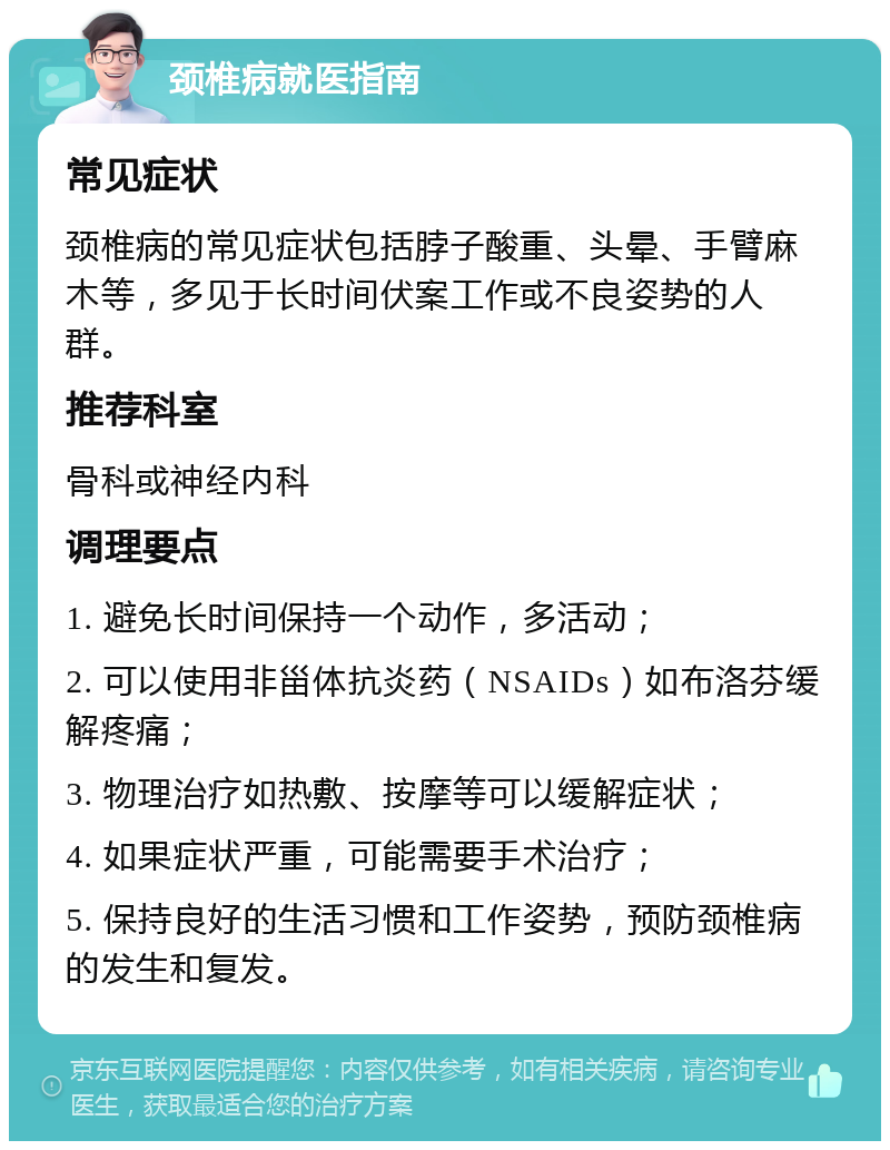 颈椎病就医指南 常见症状 颈椎病的常见症状包括脖子酸重、头晕、手臂麻木等，多见于长时间伏案工作或不良姿势的人群。 推荐科室 骨科或神经内科 调理要点 1. 避免长时间保持一个动作，多活动； 2. 可以使用非甾体抗炎药（NSAIDs）如布洛芬缓解疼痛； 3. 物理治疗如热敷、按摩等可以缓解症状； 4. 如果症状严重，可能需要手术治疗； 5. 保持良好的生活习惯和工作姿势，预防颈椎病的发生和复发。