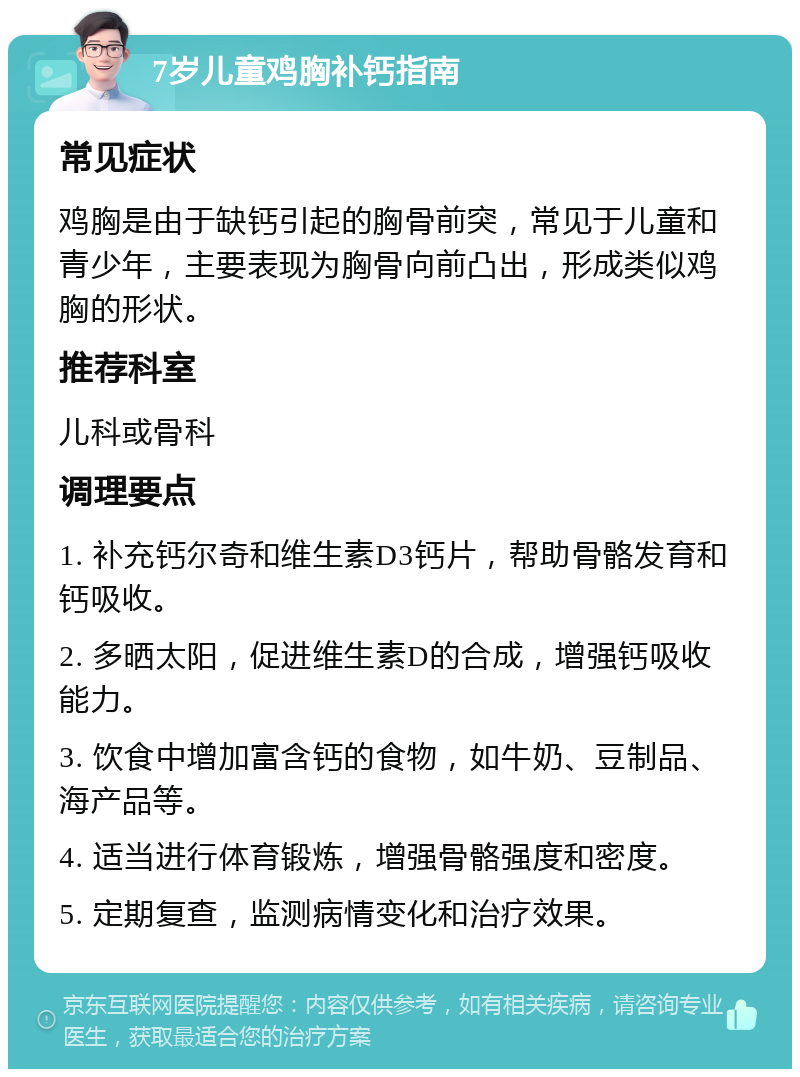 7岁儿童鸡胸补钙指南 常见症状 鸡胸是由于缺钙引起的胸骨前突，常见于儿童和青少年，主要表现为胸骨向前凸出，形成类似鸡胸的形状。 推荐科室 儿科或骨科 调理要点 1. 补充钙尔奇和维生素D3钙片，帮助骨骼发育和钙吸收。 2. 多晒太阳，促进维生素D的合成，增强钙吸收能力。 3. 饮食中增加富含钙的食物，如牛奶、豆制品、海产品等。 4. 适当进行体育锻炼，增强骨骼强度和密度。 5. 定期复查，监测病情变化和治疗效果。