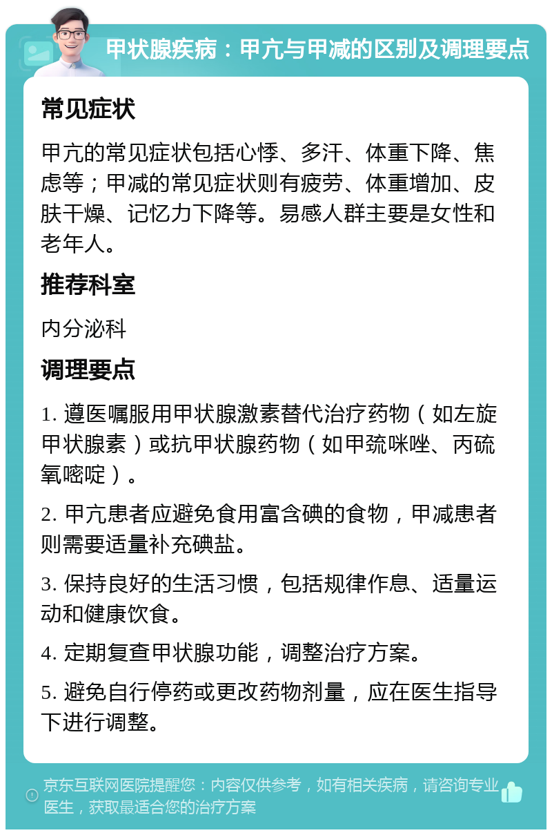 甲状腺疾病：甲亢与甲减的区别及调理要点 常见症状 甲亢的常见症状包括心悸、多汗、体重下降、焦虑等；甲减的常见症状则有疲劳、体重增加、皮肤干燥、记忆力下降等。易感人群主要是女性和老年人。 推荐科室 内分泌科 调理要点 1. 遵医嘱服用甲状腺激素替代治疗药物（如左旋甲状腺素）或抗甲状腺药物（如甲巯咪唑、丙硫氧嘧啶）。 2. 甲亢患者应避免食用富含碘的食物，甲减患者则需要适量补充碘盐。 3. 保持良好的生活习惯，包括规律作息、适量运动和健康饮食。 4. 定期复查甲状腺功能，调整治疗方案。 5. 避免自行停药或更改药物剂量，应在医生指导下进行调整。