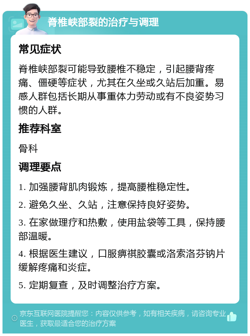 脊椎峡部裂的治疗与调理 常见症状 脊椎峡部裂可能导致腰椎不稳定，引起腰背疼痛、僵硬等症状，尤其在久坐或久站后加重。易感人群包括长期从事重体力劳动或有不良姿势习惯的人群。 推荐科室 骨科 调理要点 1. 加强腰背肌肉锻炼，提高腰椎稳定性。 2. 避免久坐、久站，注意保持良好姿势。 3. 在家做理疗和热敷，使用盐袋等工具，保持腰部温暖。 4. 根据医生建议，口服痹祺胶囊或洛索洛芬钠片缓解疼痛和炎症。 5. 定期复查，及时调整治疗方案。