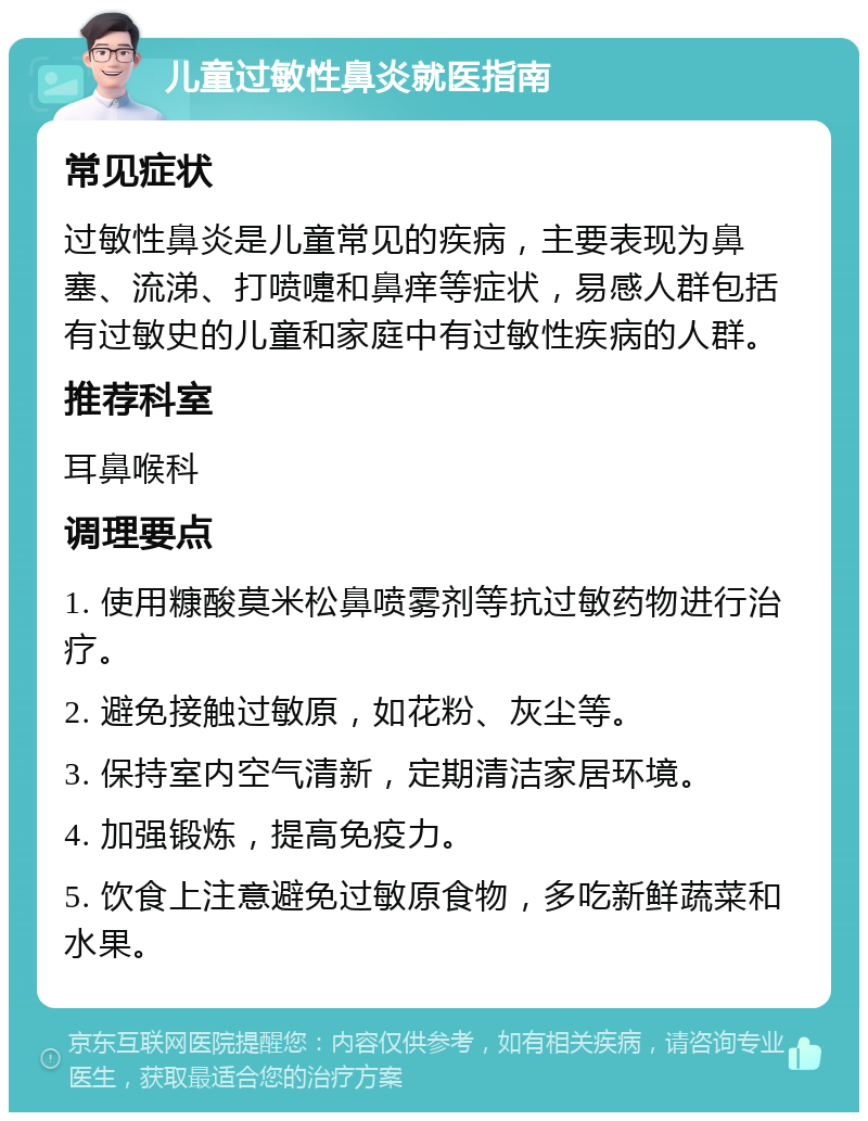 儿童过敏性鼻炎就医指南 常见症状 过敏性鼻炎是儿童常见的疾病，主要表现为鼻塞、流涕、打喷嚏和鼻痒等症状，易感人群包括有过敏史的儿童和家庭中有过敏性疾病的人群。 推荐科室 耳鼻喉科 调理要点 1. 使用糠酸莫米松鼻喷雾剂等抗过敏药物进行治疗。 2. 避免接触过敏原，如花粉、灰尘等。 3. 保持室内空气清新，定期清洁家居环境。 4. 加强锻炼，提高免疫力。 5. 饮食上注意避免过敏原食物，多吃新鲜蔬菜和水果。