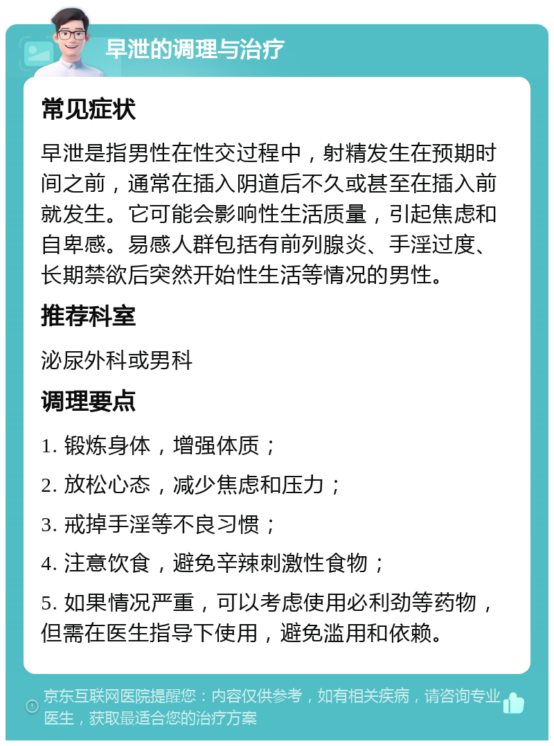 早泄的调理与治疗 常见症状 早泄是指男性在性交过程中，射精发生在预期时间之前，通常在插入阴道后不久或甚至在插入前就发生。它可能会影响性生活质量，引起焦虑和自卑感。易感人群包括有前列腺炎、手淫过度、长期禁欲后突然开始性生活等情况的男性。 推荐科室 泌尿外科或男科 调理要点 1. 锻炼身体，增强体质； 2. 放松心态，减少焦虑和压力； 3. 戒掉手淫等不良习惯； 4. 注意饮食，避免辛辣刺激性食物； 5. 如果情况严重，可以考虑使用必利劲等药物，但需在医生指导下使用，避免滥用和依赖。