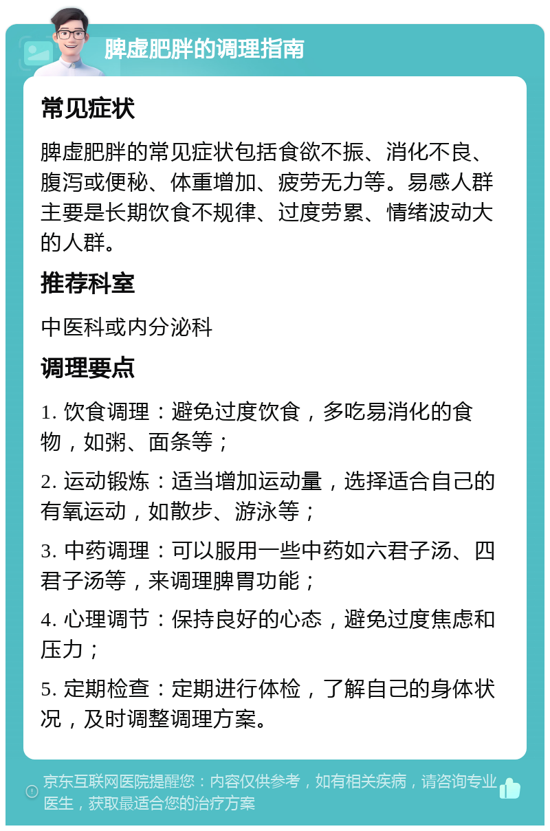 脾虚肥胖的调理指南 常见症状 脾虚肥胖的常见症状包括食欲不振、消化不良、腹泻或便秘、体重增加、疲劳无力等。易感人群主要是长期饮食不规律、过度劳累、情绪波动大的人群。 推荐科室 中医科或内分泌科 调理要点 1. 饮食调理：避免过度饮食，多吃易消化的食物，如粥、面条等； 2. 运动锻炼：适当增加运动量，选择适合自己的有氧运动，如散步、游泳等； 3. 中药调理：可以服用一些中药如六君子汤、四君子汤等，来调理脾胃功能； 4. 心理调节：保持良好的心态，避免过度焦虑和压力； 5. 定期检查：定期进行体检，了解自己的身体状况，及时调整调理方案。