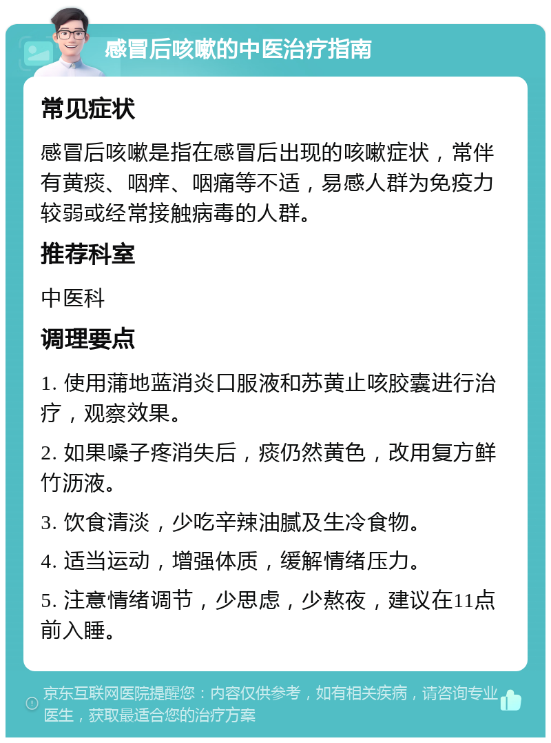 感冒后咳嗽的中医治疗指南 常见症状 感冒后咳嗽是指在感冒后出现的咳嗽症状，常伴有黄痰、咽痒、咽痛等不适，易感人群为免疫力较弱或经常接触病毒的人群。 推荐科室 中医科 调理要点 1. 使用蒲地蓝消炎口服液和苏黄止咳胶囊进行治疗，观察效果。 2. 如果嗓子疼消失后，痰仍然黄色，改用复方鲜竹沥液。 3. 饮食清淡，少吃辛辣油腻及生冷食物。 4. 适当运动，增强体质，缓解情绪压力。 5. 注意情绪调节，少思虑，少熬夜，建议在11点前入睡。