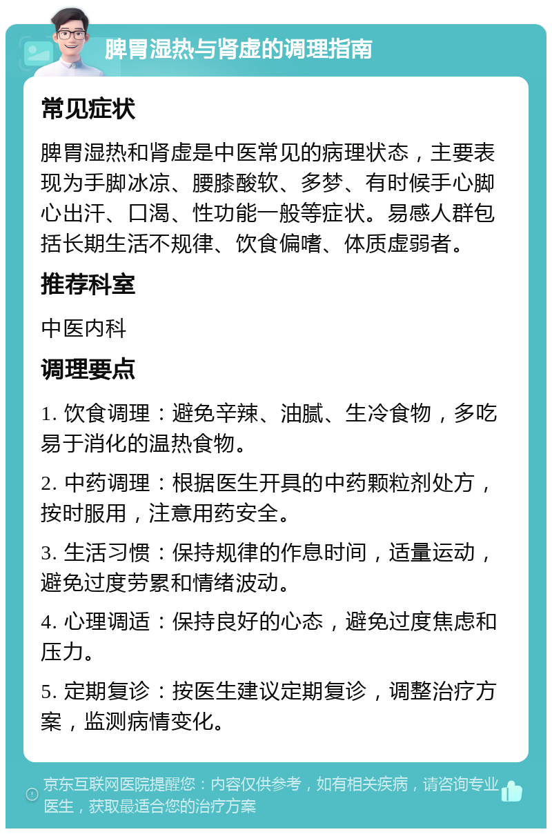 脾胃湿热与肾虚的调理指南 常见症状 脾胃湿热和肾虚是中医常见的病理状态，主要表现为手脚冰凉、腰膝酸软、多梦、有时候手心脚心出汗、口渴、性功能一般等症状。易感人群包括长期生活不规律、饮食偏嗜、体质虚弱者。 推荐科室 中医内科 调理要点 1. 饮食调理：避免辛辣、油腻、生冷食物，多吃易于消化的温热食物。 2. 中药调理：根据医生开具的中药颗粒剂处方，按时服用，注意用药安全。 3. 生活习惯：保持规律的作息时间，适量运动，避免过度劳累和情绪波动。 4. 心理调适：保持良好的心态，避免过度焦虑和压力。 5. 定期复诊：按医生建议定期复诊，调整治疗方案，监测病情变化。