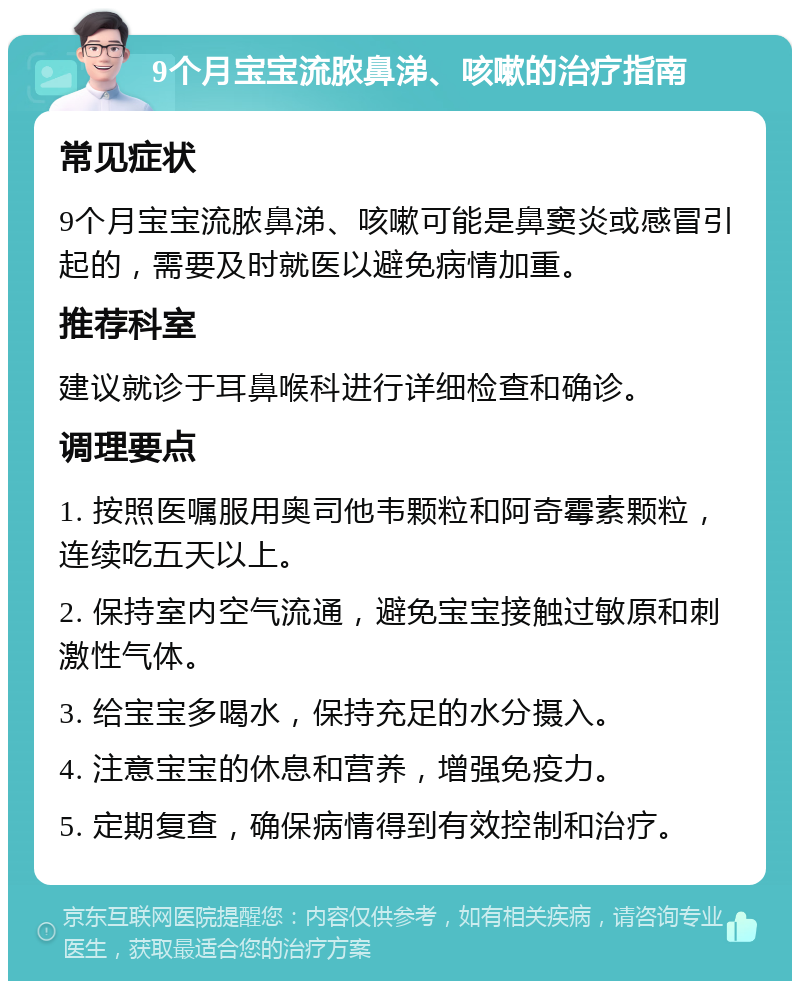 9个月宝宝流脓鼻涕、咳嗽的治疗指南 常见症状 9个月宝宝流脓鼻涕、咳嗽可能是鼻窦炎或感冒引起的，需要及时就医以避免病情加重。 推荐科室 建议就诊于耳鼻喉科进行详细检查和确诊。 调理要点 1. 按照医嘱服用奥司他韦颗粒和阿奇霉素颗粒，连续吃五天以上。 2. 保持室内空气流通，避免宝宝接触过敏原和刺激性气体。 3. 给宝宝多喝水，保持充足的水分摄入。 4. 注意宝宝的休息和营养，增强免疫力。 5. 定期复查，确保病情得到有效控制和治疗。