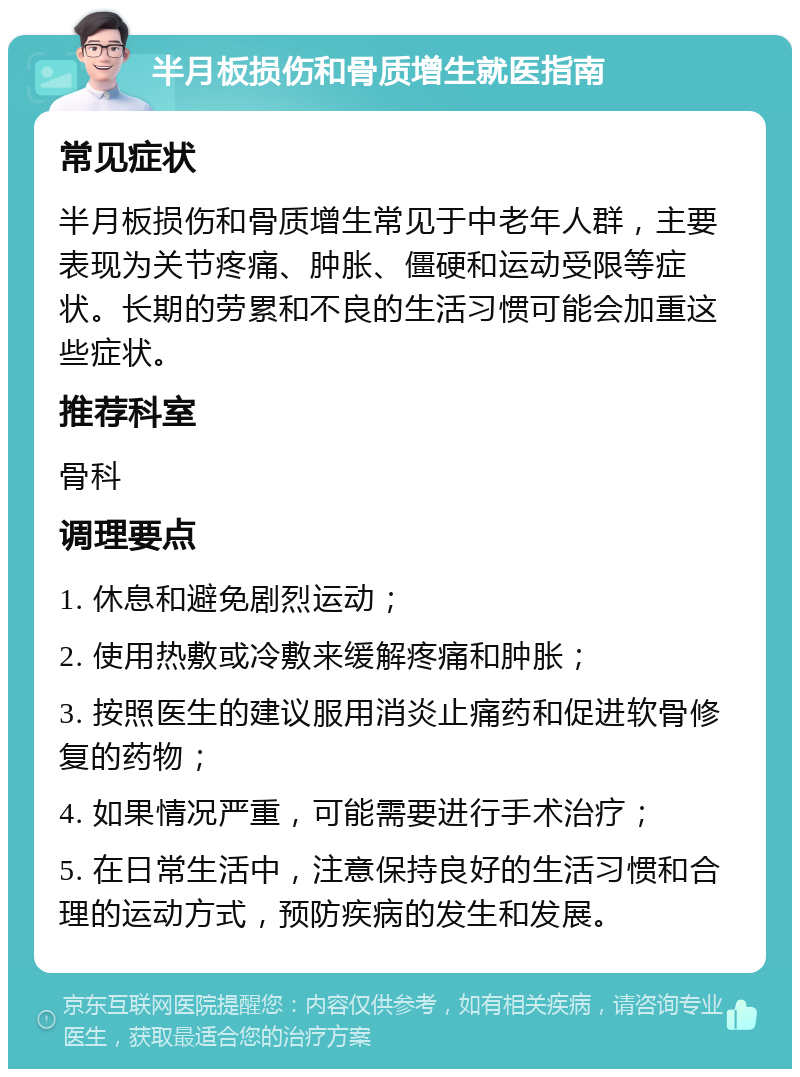 半月板损伤和骨质增生就医指南 常见症状 半月板损伤和骨质增生常见于中老年人群，主要表现为关节疼痛、肿胀、僵硬和运动受限等症状。长期的劳累和不良的生活习惯可能会加重这些症状。 推荐科室 骨科 调理要点 1. 休息和避免剧烈运动； 2. 使用热敷或冷敷来缓解疼痛和肿胀； 3. 按照医生的建议服用消炎止痛药和促进软骨修复的药物； 4. 如果情况严重，可能需要进行手术治疗； 5. 在日常生活中，注意保持良好的生活习惯和合理的运动方式，预防疾病的发生和发展。