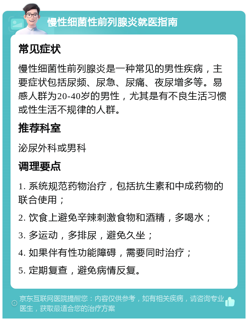 慢性细菌性前列腺炎就医指南 常见症状 慢性细菌性前列腺炎是一种常见的男性疾病，主要症状包括尿频、尿急、尿痛、夜尿增多等。易感人群为20-40岁的男性，尤其是有不良生活习惯或性生活不规律的人群。 推荐科室 泌尿外科或男科 调理要点 1. 系统规范药物治疗，包括抗生素和中成药物的联合使用； 2. 饮食上避免辛辣刺激食物和酒精，多喝水； 3. 多运动，多排尿，避免久坐； 4. 如果伴有性功能障碍，需要同时治疗； 5. 定期复查，避免病情反复。