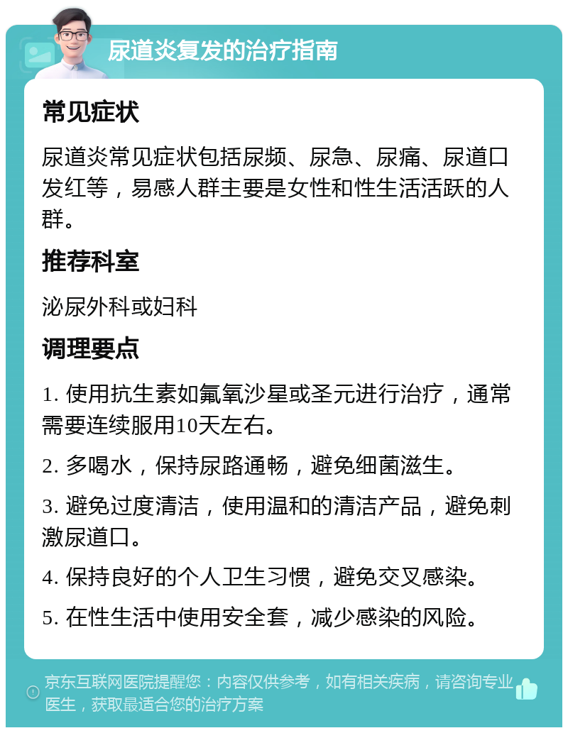 尿道炎复发的治疗指南 常见症状 尿道炎常见症状包括尿频、尿急、尿痛、尿道口发红等，易感人群主要是女性和性生活活跃的人群。 推荐科室 泌尿外科或妇科 调理要点 1. 使用抗生素如氟氧沙星或圣元进行治疗，通常需要连续服用10天左右。 2. 多喝水，保持尿路通畅，避免细菌滋生。 3. 避免过度清洁，使用温和的清洁产品，避免刺激尿道口。 4. 保持良好的个人卫生习惯，避免交叉感染。 5. 在性生活中使用安全套，减少感染的风险。