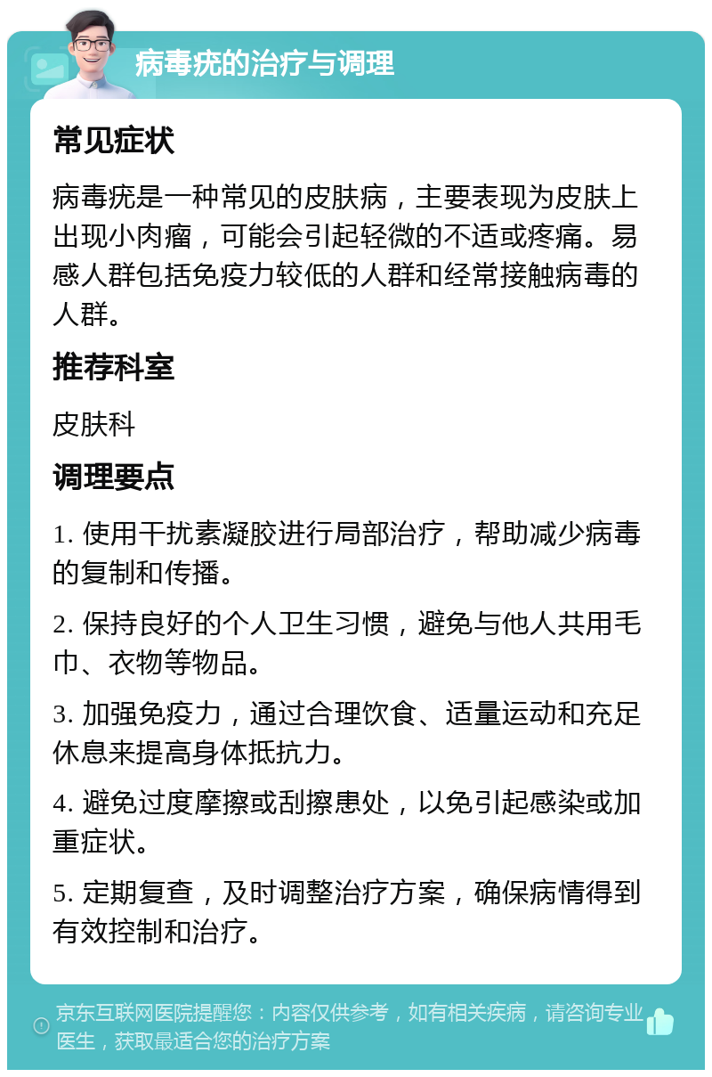 病毒疣的治疗与调理 常见症状 病毒疣是一种常见的皮肤病，主要表现为皮肤上出现小肉瘤，可能会引起轻微的不适或疼痛。易感人群包括免疫力较低的人群和经常接触病毒的人群。 推荐科室 皮肤科 调理要点 1. 使用干扰素凝胶进行局部治疗，帮助减少病毒的复制和传播。 2. 保持良好的个人卫生习惯，避免与他人共用毛巾、衣物等物品。 3. 加强免疫力，通过合理饮食、适量运动和充足休息来提高身体抵抗力。 4. 避免过度摩擦或刮擦患处，以免引起感染或加重症状。 5. 定期复查，及时调整治疗方案，确保病情得到有效控制和治疗。