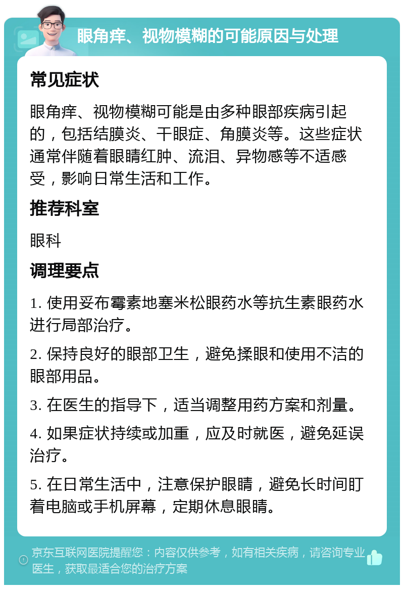 眼角痒、视物模糊的可能原因与处理 常见症状 眼角痒、视物模糊可能是由多种眼部疾病引起的，包括结膜炎、干眼症、角膜炎等。这些症状通常伴随着眼睛红肿、流泪、异物感等不适感受，影响日常生活和工作。 推荐科室 眼科 调理要点 1. 使用妥布霉素地塞米松眼药水等抗生素眼药水进行局部治疗。 2. 保持良好的眼部卫生，避免揉眼和使用不洁的眼部用品。 3. 在医生的指导下，适当调整用药方案和剂量。 4. 如果症状持续或加重，应及时就医，避免延误治疗。 5. 在日常生活中，注意保护眼睛，避免长时间盯着电脑或手机屏幕，定期休息眼睛。