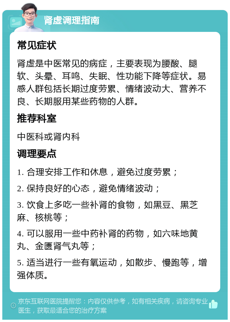 肾虚调理指南 常见症状 肾虚是中医常见的病症，主要表现为腰酸、腿软、头晕、耳鸣、失眠、性功能下降等症状。易感人群包括长期过度劳累、情绪波动大、营养不良、长期服用某些药物的人群。 推荐科室 中医科或肾内科 调理要点 1. 合理安排工作和休息，避免过度劳累； 2. 保持良好的心态，避免情绪波动； 3. 饮食上多吃一些补肾的食物，如黑豆、黑芝麻、核桃等； 4. 可以服用一些中药补肾的药物，如六味地黄丸、金匮肾气丸等； 5. 适当进行一些有氧运动，如散步、慢跑等，增强体质。