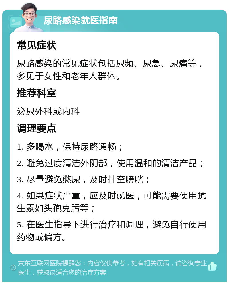 尿路感染就医指南 常见症状 尿路感染的常见症状包括尿频、尿急、尿痛等，多见于女性和老年人群体。 推荐科室 泌尿外科或内科 调理要点 1. 多喝水，保持尿路通畅； 2. 避免过度清洁外阴部，使用温和的清洁产品； 3. 尽量避免憋尿，及时排空膀胱； 4. 如果症状严重，应及时就医，可能需要使用抗生素如头孢克肟等； 5. 在医生指导下进行治疗和调理，避免自行使用药物或偏方。