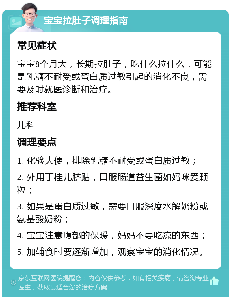 宝宝拉肚子调理指南 常见症状 宝宝8个月大，长期拉肚子，吃什么拉什么，可能是乳糖不耐受或蛋白质过敏引起的消化不良，需要及时就医诊断和治疗。 推荐科室 儿科 调理要点 1. 化验大便，排除乳糖不耐受或蛋白质过敏； 2. 外用丁桂儿脐贴，口服肠道益生菌如妈咪爱颗粒； 3. 如果是蛋白质过敏，需要口服深度水解奶粉或氨基酸奶粉； 4. 宝宝注意腹部的保暖，妈妈不要吃凉的东西； 5. 加辅食时要逐渐增加，观察宝宝的消化情况。