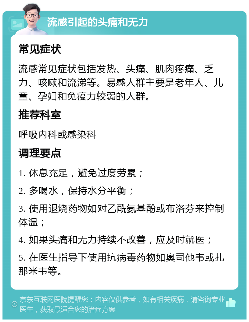 流感引起的头痛和无力 常见症状 流感常见症状包括发热、头痛、肌肉疼痛、乏力、咳嗽和流涕等。易感人群主要是老年人、儿童、孕妇和免疫力较弱的人群。 推荐科室 呼吸内科或感染科 调理要点 1. 休息充足，避免过度劳累； 2. 多喝水，保持水分平衡； 3. 使用退烧药物如对乙酰氨基酚或布洛芬来控制体温； 4. 如果头痛和无力持续不改善，应及时就医； 5. 在医生指导下使用抗病毒药物如奥司他韦或扎那米韦等。