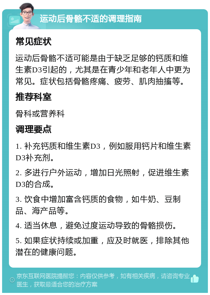 运动后骨骼不适的调理指南 常见症状 运动后骨骼不适可能是由于缺乏足够的钙质和维生素D3引起的，尤其是在青少年和老年人中更为常见。症状包括骨骼疼痛、疲劳、肌肉抽搐等。 推荐科室 骨科或营养科 调理要点 1. 补充钙质和维生素D3，例如服用钙片和维生素D3补充剂。 2. 多进行户外运动，增加日光照射，促进维生素D3的合成。 3. 饮食中增加富含钙质的食物，如牛奶、豆制品、海产品等。 4. 适当休息，避免过度运动导致的骨骼损伤。 5. 如果症状持续或加重，应及时就医，排除其他潜在的健康问题。