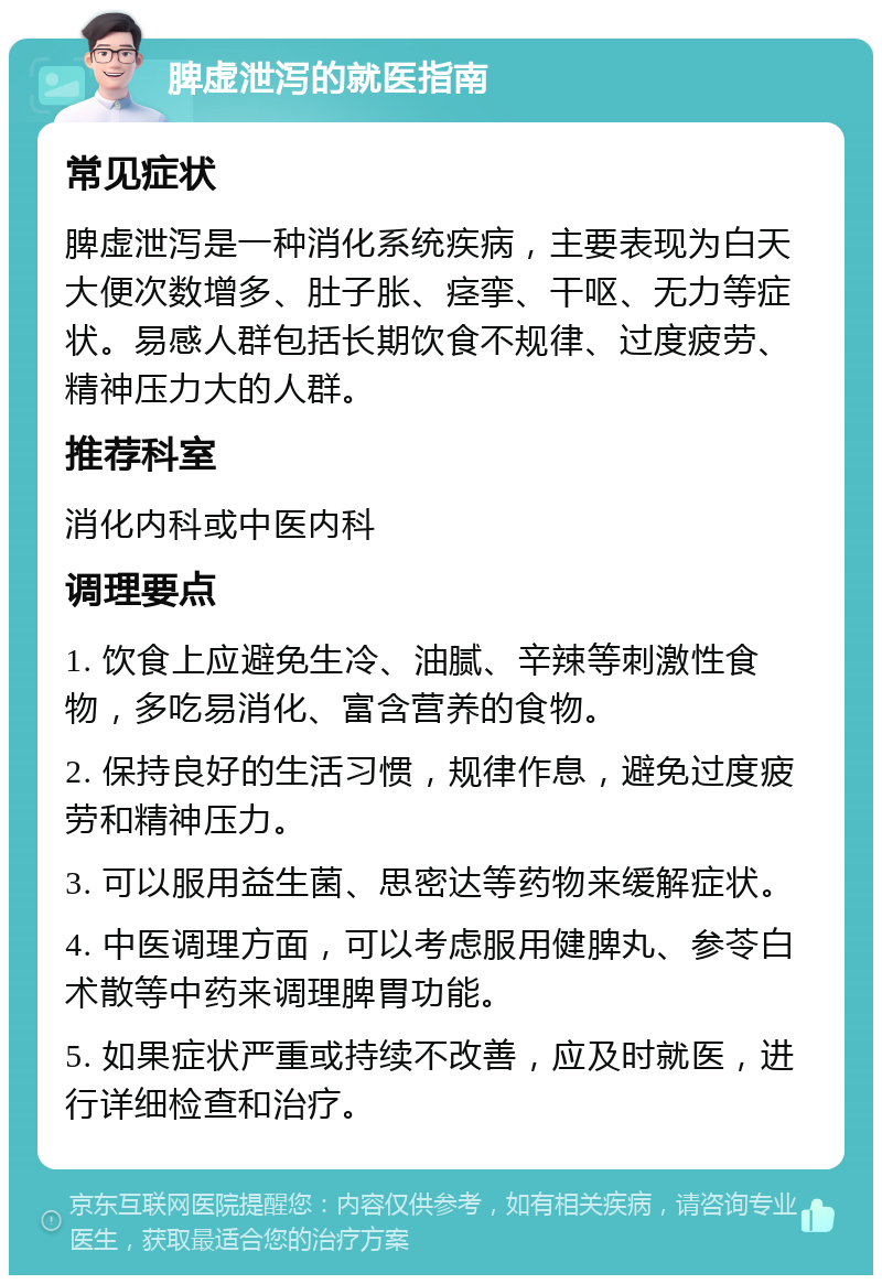 脾虚泄泻的就医指南 常见症状 脾虚泄泻是一种消化系统疾病，主要表现为白天大便次数增多、肚子胀、痉挛、干呕、无力等症状。易感人群包括长期饮食不规律、过度疲劳、精神压力大的人群。 推荐科室 消化内科或中医内科 调理要点 1. 饮食上应避免生冷、油腻、辛辣等刺激性食物，多吃易消化、富含营养的食物。 2. 保持良好的生活习惯，规律作息，避免过度疲劳和精神压力。 3. 可以服用益生菌、思密达等药物来缓解症状。 4. 中医调理方面，可以考虑服用健脾丸、参苓白术散等中药来调理脾胃功能。 5. 如果症状严重或持续不改善，应及时就医，进行详细检查和治疗。