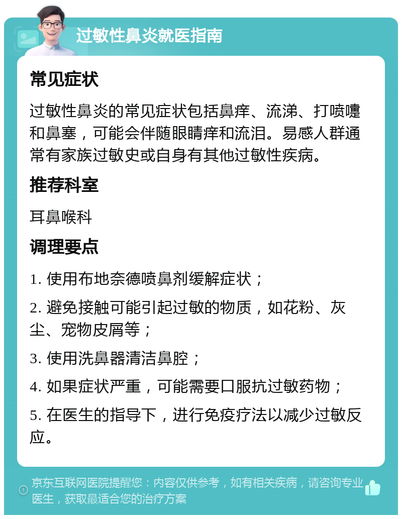 过敏性鼻炎就医指南 常见症状 过敏性鼻炎的常见症状包括鼻痒、流涕、打喷嚏和鼻塞，可能会伴随眼睛痒和流泪。易感人群通常有家族过敏史或自身有其他过敏性疾病。 推荐科室 耳鼻喉科 调理要点 1. 使用布地奈德喷鼻剂缓解症状； 2. 避免接触可能引起过敏的物质，如花粉、灰尘、宠物皮屑等； 3. 使用洗鼻器清洁鼻腔； 4. 如果症状严重，可能需要口服抗过敏药物； 5. 在医生的指导下，进行免疫疗法以减少过敏反应。