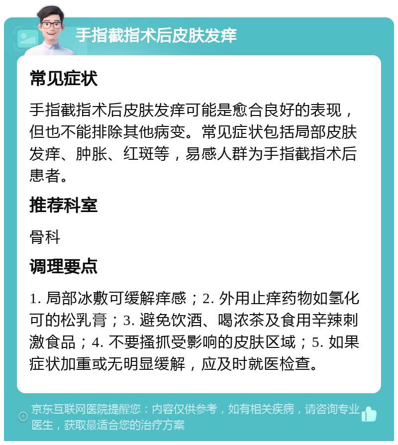 手指截指术后皮肤发痒 常见症状 手指截指术后皮肤发痒可能是愈合良好的表现，但也不能排除其他病变。常见症状包括局部皮肤发痒、肿胀、红斑等，易感人群为手指截指术后患者。 推荐科室 骨科 调理要点 1. 局部冰敷可缓解痒感；2. 外用止痒药物如氢化可的松乳膏；3. 避免饮酒、喝浓茶及食用辛辣刺激食品；4. 不要搔抓受影响的皮肤区域；5. 如果症状加重或无明显缓解，应及时就医检查。