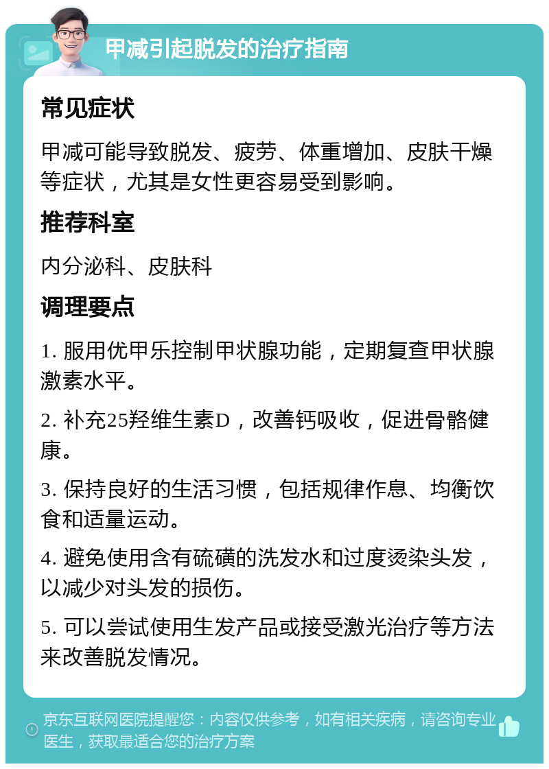 甲减引起脱发的治疗指南 常见症状 甲减可能导致脱发、疲劳、体重增加、皮肤干燥等症状，尤其是女性更容易受到影响。 推荐科室 内分泌科、皮肤科 调理要点 1. 服用优甲乐控制甲状腺功能，定期复查甲状腺激素水平。 2. 补充25羟维生素D，改善钙吸收，促进骨骼健康。 3. 保持良好的生活习惯，包括规律作息、均衡饮食和适量运动。 4. 避免使用含有硫磺的洗发水和过度烫染头发，以减少对头发的损伤。 5. 可以尝试使用生发产品或接受激光治疗等方法来改善脱发情况。