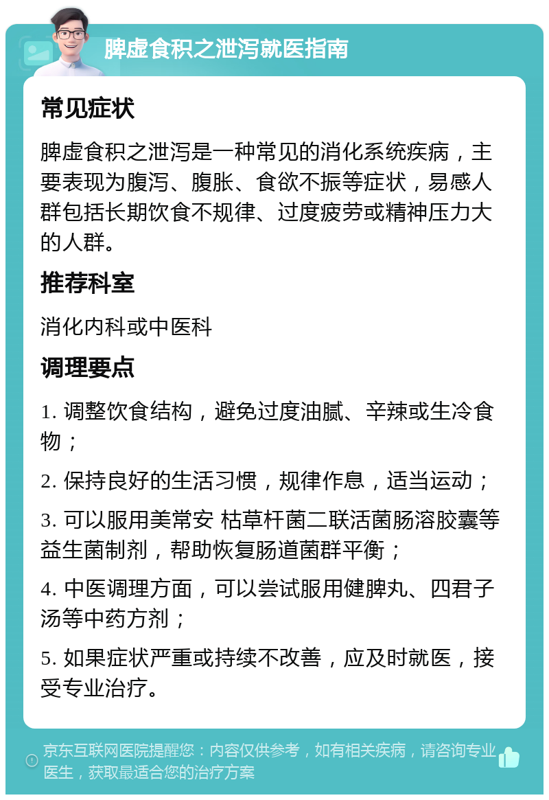 脾虚食积之泄泻就医指南 常见症状 脾虚食积之泄泻是一种常见的消化系统疾病，主要表现为腹泻、腹胀、食欲不振等症状，易感人群包括长期饮食不规律、过度疲劳或精神压力大的人群。 推荐科室 消化内科或中医科 调理要点 1. 调整饮食结构，避免过度油腻、辛辣或生冷食物； 2. 保持良好的生活习惯，规律作息，适当运动； 3. 可以服用美常安 枯草杆菌二联活菌肠溶胶囊等益生菌制剂，帮助恢复肠道菌群平衡； 4. 中医调理方面，可以尝试服用健脾丸、四君子汤等中药方剂； 5. 如果症状严重或持续不改善，应及时就医，接受专业治疗。