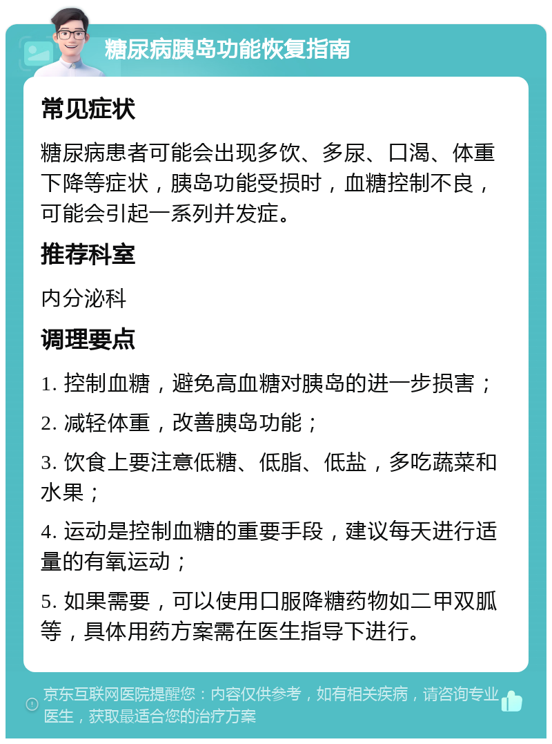 糖尿病胰岛功能恢复指南 常见症状 糖尿病患者可能会出现多饮、多尿、口渴、体重下降等症状，胰岛功能受损时，血糖控制不良，可能会引起一系列并发症。 推荐科室 内分泌科 调理要点 1. 控制血糖，避免高血糖对胰岛的进一步损害； 2. 减轻体重，改善胰岛功能； 3. 饮食上要注意低糖、低脂、低盐，多吃蔬菜和水果； 4. 运动是控制血糖的重要手段，建议每天进行适量的有氧运动； 5. 如果需要，可以使用口服降糖药物如二甲双胍等，具体用药方案需在医生指导下进行。