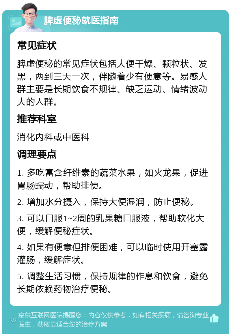 脾虚便秘就医指南 常见症状 脾虚便秘的常见症状包括大便干燥、颗粒状、发黑，两到三天一次，伴随着少有便意等。易感人群主要是长期饮食不规律、缺乏运动、情绪波动大的人群。 推荐科室 消化内科或中医科 调理要点 1. 多吃富含纤维素的蔬菜水果，如火龙果，促进胃肠蠕动，帮助排便。 2. 增加水分摄入，保持大便湿润，防止便秘。 3. 可以口服1~2周的乳果糖口服液，帮助软化大便，缓解便秘症状。 4. 如果有便意但排便困难，可以临时使用开塞露灌肠，缓解症状。 5. 调整生活习惯，保持规律的作息和饮食，避免长期依赖药物治疗便秘。