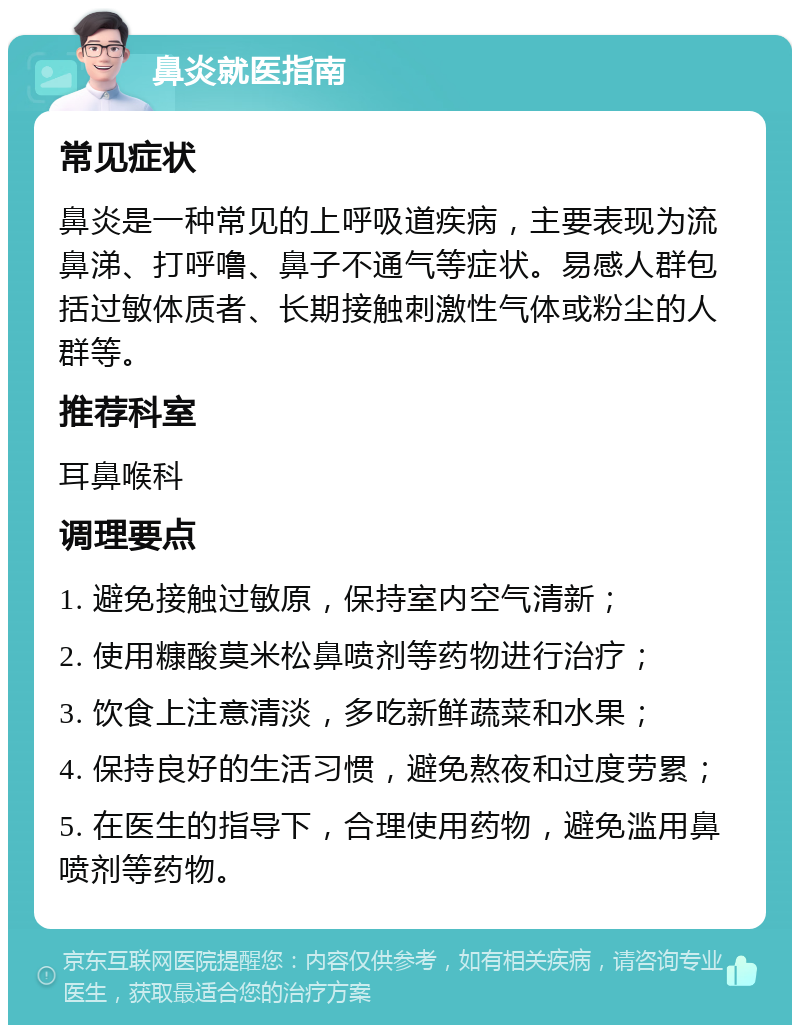 鼻炎就医指南 常见症状 鼻炎是一种常见的上呼吸道疾病，主要表现为流鼻涕、打呼噜、鼻子不通气等症状。易感人群包括过敏体质者、长期接触刺激性气体或粉尘的人群等。 推荐科室 耳鼻喉科 调理要点 1. 避免接触过敏原，保持室内空气清新； 2. 使用糠酸莫米松鼻喷剂等药物进行治疗； 3. 饮食上注意清淡，多吃新鲜蔬菜和水果； 4. 保持良好的生活习惯，避免熬夜和过度劳累； 5. 在医生的指导下，合理使用药物，避免滥用鼻喷剂等药物。