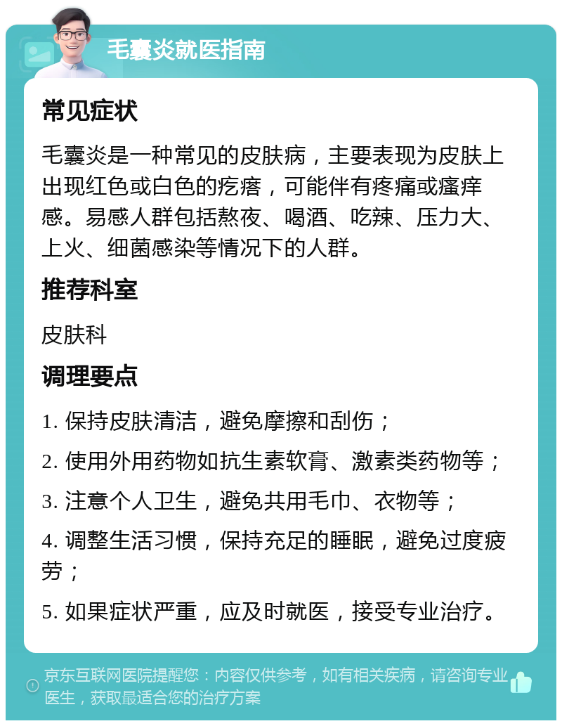 毛囊炎就医指南 常见症状 毛囊炎是一种常见的皮肤病，主要表现为皮肤上出现红色或白色的疙瘩，可能伴有疼痛或瘙痒感。易感人群包括熬夜、喝酒、吃辣、压力大、上火、细菌感染等情况下的人群。 推荐科室 皮肤科 调理要点 1. 保持皮肤清洁，避免摩擦和刮伤； 2. 使用外用药物如抗生素软膏、激素类药物等； 3. 注意个人卫生，避免共用毛巾、衣物等； 4. 调整生活习惯，保持充足的睡眠，避免过度疲劳； 5. 如果症状严重，应及时就医，接受专业治疗。