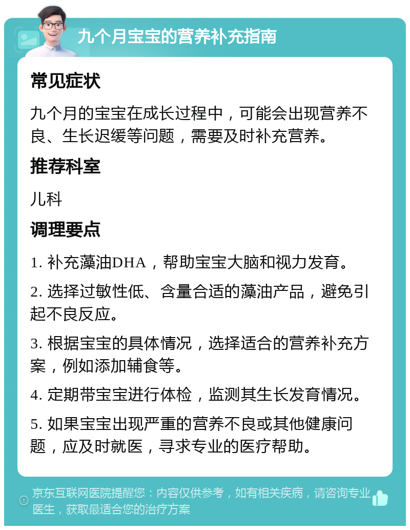 九个月宝宝的营养补充指南 常见症状 九个月的宝宝在成长过程中，可能会出现营养不良、生长迟缓等问题，需要及时补充营养。 推荐科室 儿科 调理要点 1. 补充藻油DHA，帮助宝宝大脑和视力发育。 2. 选择过敏性低、含量合适的藻油产品，避免引起不良反应。 3. 根据宝宝的具体情况，选择适合的营养补充方案，例如添加辅食等。 4. 定期带宝宝进行体检，监测其生长发育情况。 5. 如果宝宝出现严重的营养不良或其他健康问题，应及时就医，寻求专业的医疗帮助。