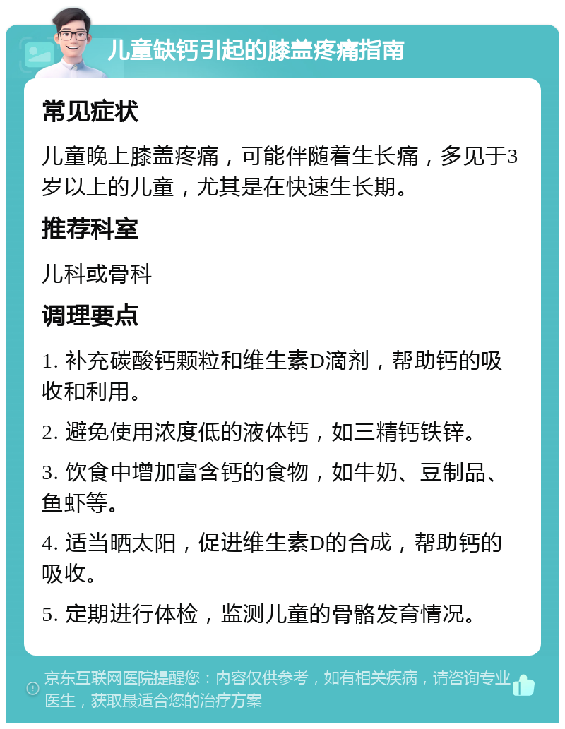 儿童缺钙引起的膝盖疼痛指南 常见症状 儿童晚上膝盖疼痛，可能伴随着生长痛，多见于3岁以上的儿童，尤其是在快速生长期。 推荐科室 儿科或骨科 调理要点 1. 补充碳酸钙颗粒和维生素D滴剂，帮助钙的吸收和利用。 2. 避免使用浓度低的液体钙，如三精钙铁锌。 3. 饮食中增加富含钙的食物，如牛奶、豆制品、鱼虾等。 4. 适当晒太阳，促进维生素D的合成，帮助钙的吸收。 5. 定期进行体检，监测儿童的骨骼发育情况。